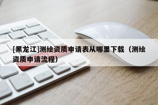 [黑龍江]測繪資質申請表從哪里下載（測繪資質申請流程）