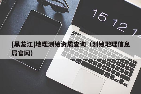 [黑龍江]地理測繪資質查詢（測繪地理信息局官網）