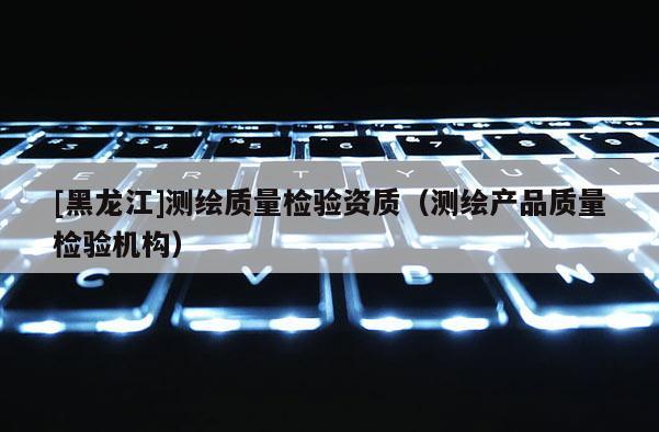 [黑龍江]測繪質量檢驗資質（測繪產品質量檢驗機構）