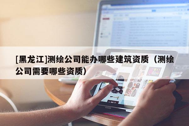 [黑龍江]測繪公司能辦哪些建筑資質（測繪公司需要哪些資質）