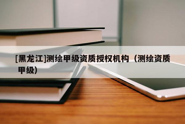 [黑龍江]測繪甲級資質授權機構（測繪資質 甲級）