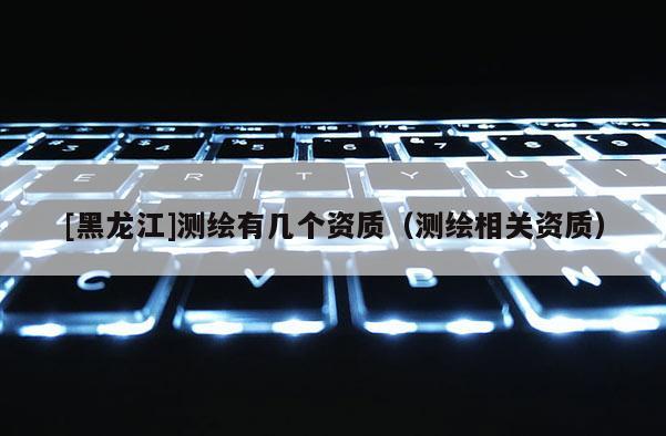 [黑龍江]測繪有幾個資質（測繪相關資質）