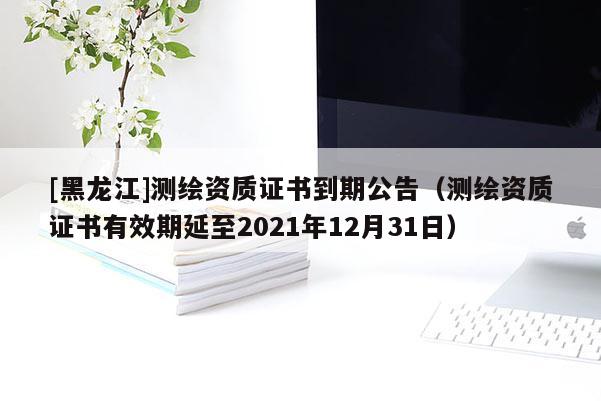 [黑龍江]測繪資質(zhì)證書到期公告（測繪資質(zhì)證書有效期延至2021年12月31日）