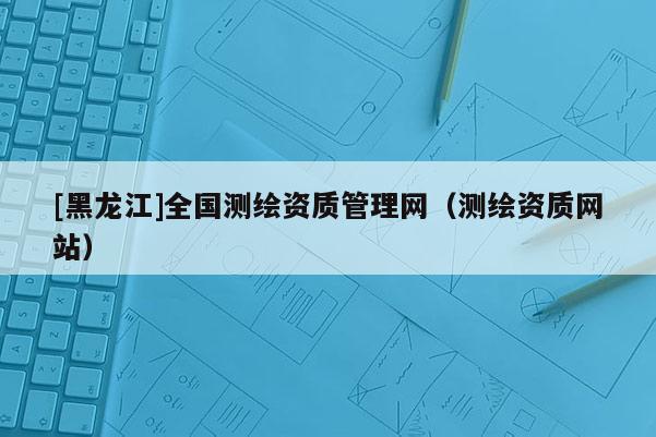 [黑龍江]全國測繪資質管理網（測繪資質網站）