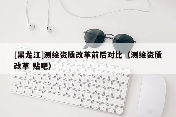 [黑龍江]測繪資質改革前后對比（測繪資質改革 貼吧）
