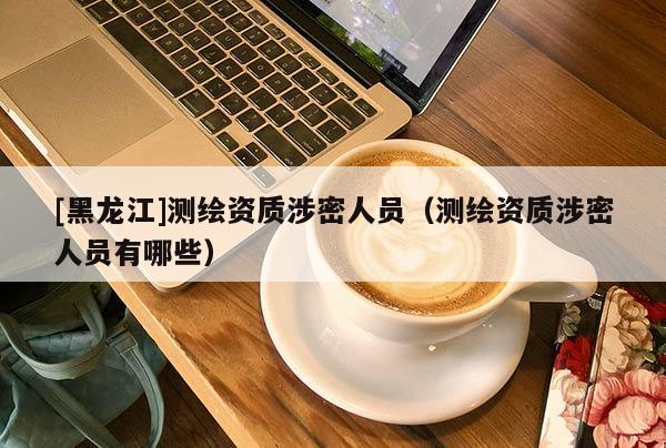 [黑龍江]測繪資質(zhì)涉密人員（測繪資質(zhì)涉密人員有哪些）