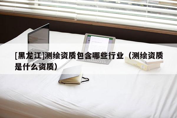 [黑龍江]測繪資質(zhì)包含哪些行業(yè)（測繪資質(zhì)是什么資質(zhì)）
