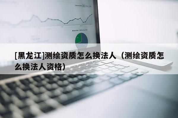 [黑龍江]測繪資質怎么換法人（測繪資質怎么換法人資格）