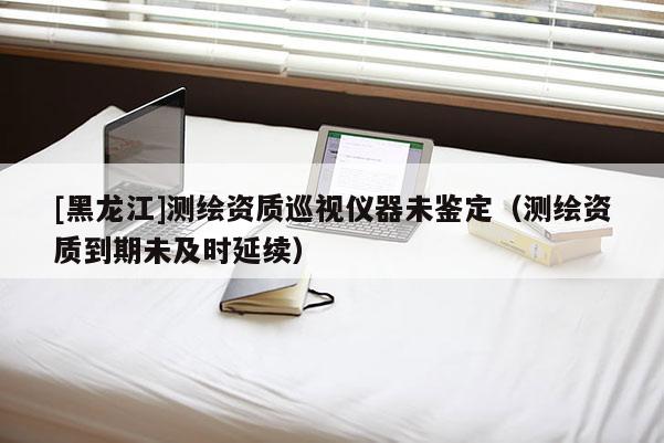 [黑龍江]測繪資質巡視儀器未鑒定（測繪資質到期未及時延續）