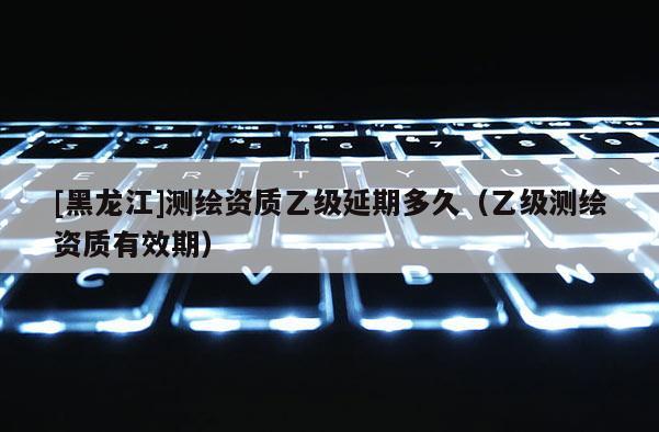 [黑龍江]測繪資質(zhì)乙級延期多久（乙級測繪資質(zhì)有效期）