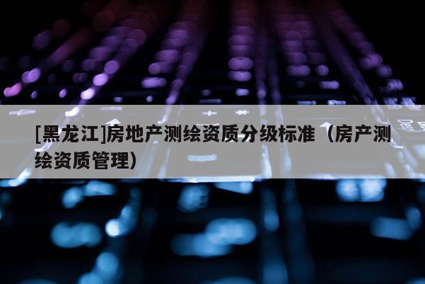 [黑龍江]房地產測繪資質分級標準（房產測繪資質管理）
