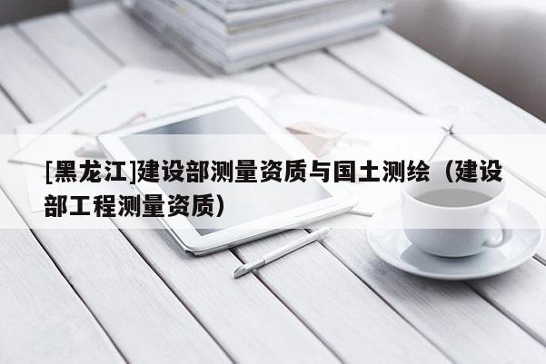 [黑龍江]建設部測量資質與國土測繪（建設部工程測量資質）