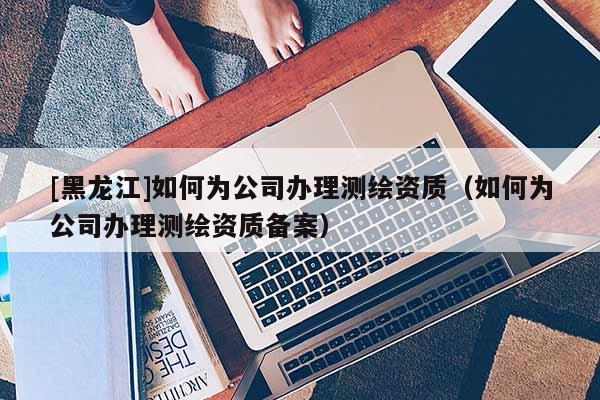 [黑龍江]如何為公司辦理測繪資質（如何為公司辦理測繪資質備案）