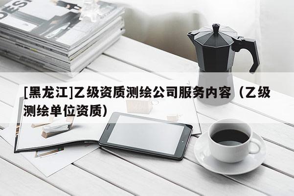 [黑龍江]乙級資質測繪公司服務內容（乙級測繪單位資質）