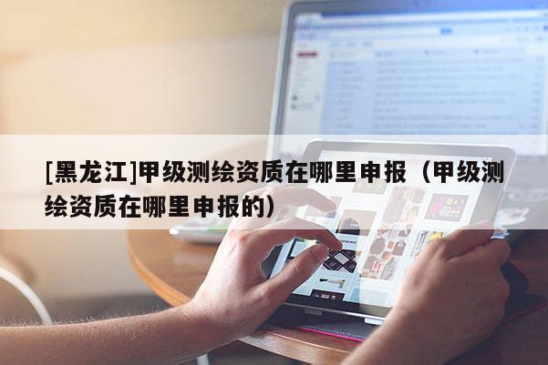 [黑龍江]甲級測繪資質在哪里申報（甲級測繪資質在哪里申報的）