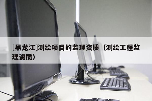 [黑龍江]測繪項目的監理資質（測繪工程監理資質）