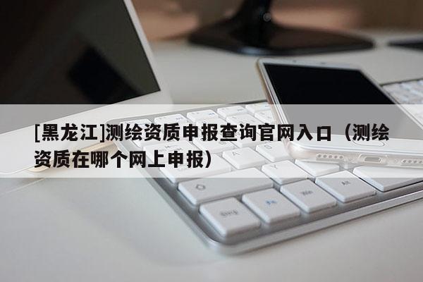[黑龍江]測繪資質申報查詢官網入口（測繪資質在哪個網上申報）