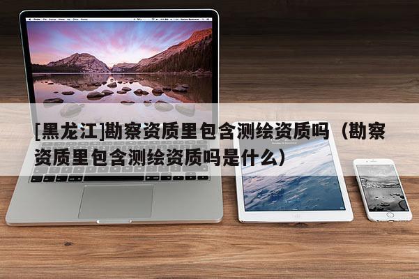 [黑龍江]勘察資質里包含測繪資質嗎（勘察資質里包含測繪資質嗎是什么）
