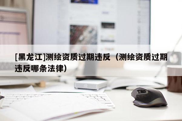 [黑龍江]測繪資質過期違反（測繪資質過期違反哪條法律）