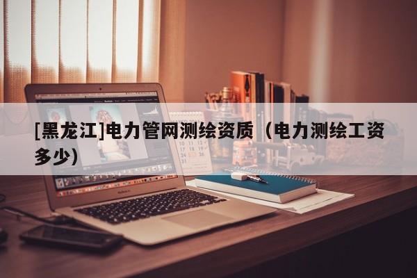 [黑龍江]電力管網測繪資質（電力測繪工資多少）