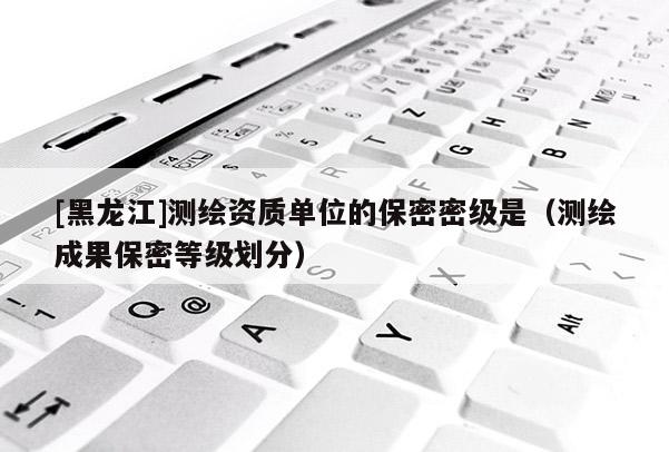 [黑龍江]測繪資質單位的保密密級是（測繪成果保密等級劃分）