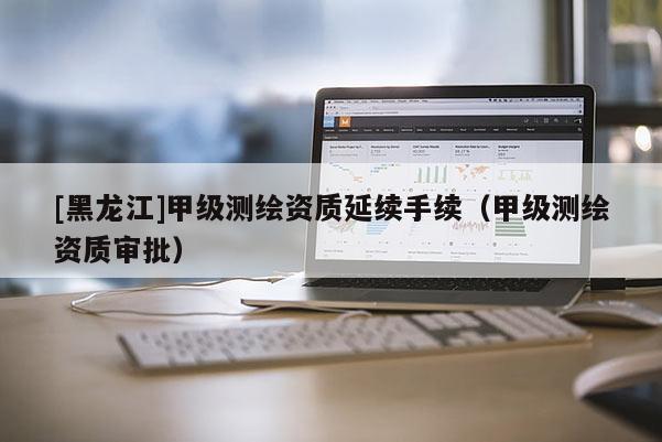 [黑龍江]甲級測繪資質延續手續（甲級測繪資質審批）
