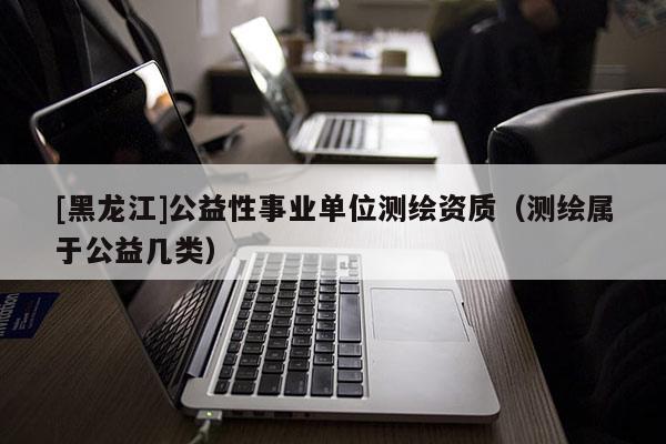 [黑龍江]公益性事業單位測繪資質（測繪屬于公益幾類）
