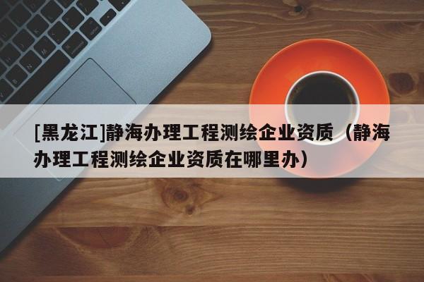 [黑龍江]靜海辦理工程測繪企業資質（靜海辦理工程測繪企業資質在哪里辦）