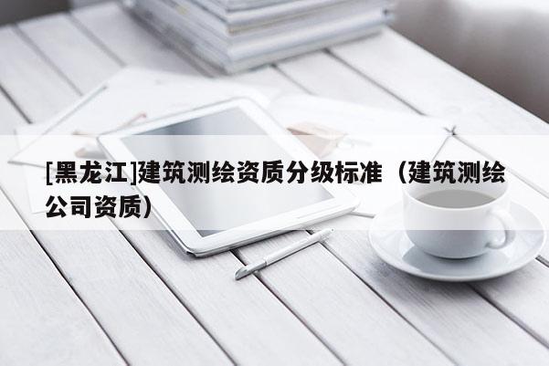 [黑龍江]建筑測繪資質分級標準（建筑測繪公司資質）