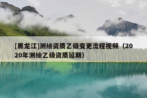 [黑龍江]測繪資質乙級變更流程視頻（2020年測繪乙級資質延期）