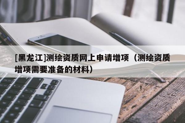 [黑龍江]測繪資質(zhì)網(wǎng)上申請(qǐng)?jiān)鲰?xiàng)（測繪資質(zhì)增項(xiàng)需要準(zhǔn)備的材料）