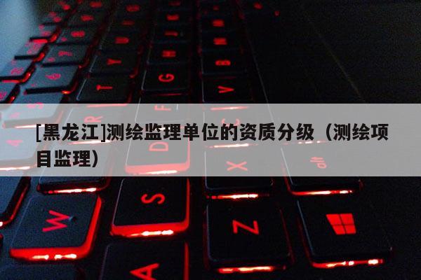 [黑龍江]測繪監(jiān)理單位的資質(zhì)分級(jí)（測繪項(xiàng)目監(jiān)理）