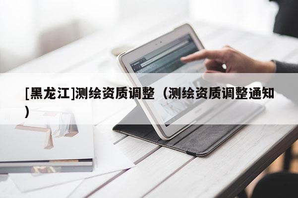 [黑龍江]測繪資質調整（測繪資質調整通知）