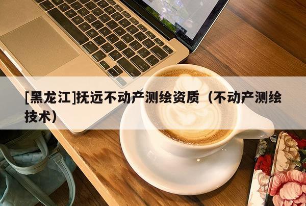 [黑龍江]撫遠不動產測繪資質（不動產測繪技術）