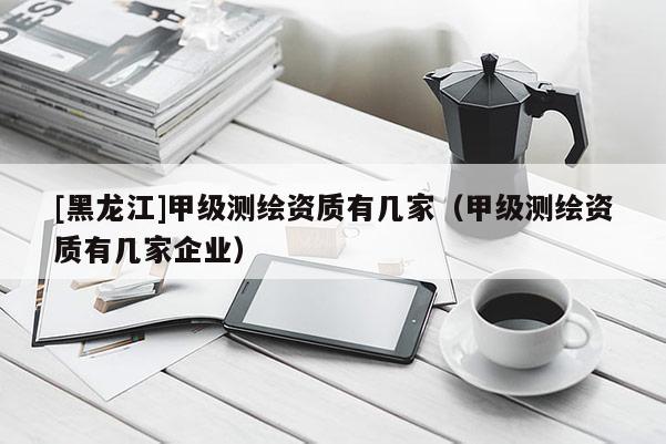 [黑龍江]甲級(jí)測繪資質(zhì)有幾家（甲級(jí)測繪資質(zhì)有幾家企業(yè)）