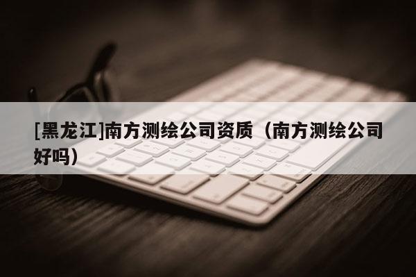 [黑龍江]南方測繪公司資質(zhì)（南方測繪公司好嗎）