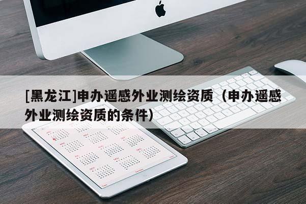 [黑龍江]申辦遙感外業測繪資質（申辦遙感外業測繪資質的條件）