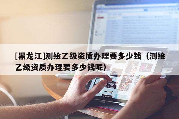 [黑龍江]測繪乙級(jí)資質(zhì)辦理要多少錢（測繪乙級(jí)資質(zhì)辦理要多少錢呢）