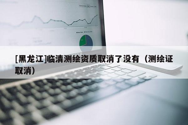 [黑龍江]臨清測(cè)繪資質(zhì)取消了沒有（測(cè)繪證取消）