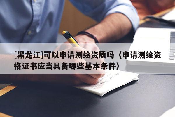 [黑龍江]可以申請測繪資質嗎（申請測繪資格證書應當具備哪些基本條件）