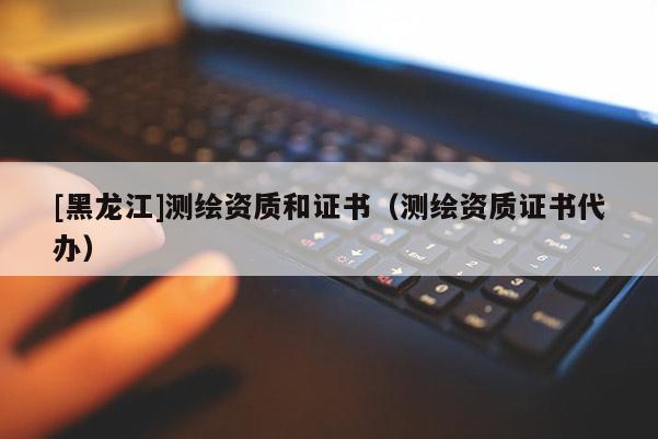 [黑龍江]測繪資質和證書（測繪資質證書代辦）