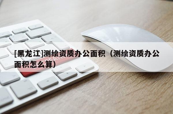 [黑龍江]測繪資質辦公面積（測繪資質辦公面積怎么算）