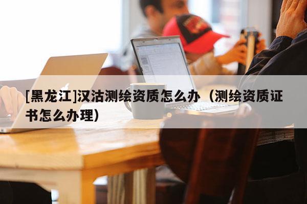 [黑龍江]漢沽測繪資質(zhì)怎么辦（測繪資質(zhì)證書怎么辦理）