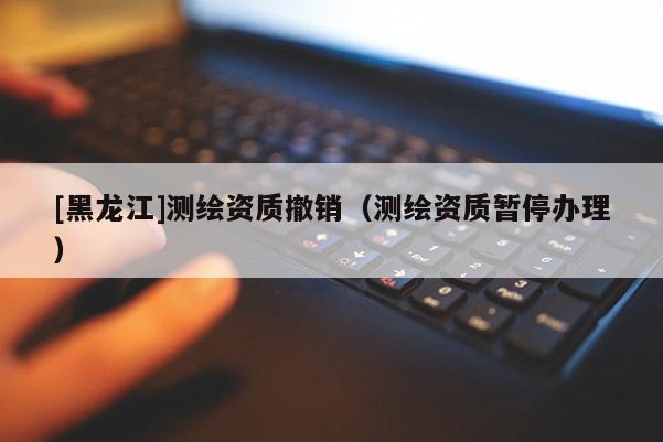 [黑龍江]測繪資質撤銷（測繪資質暫停辦理）