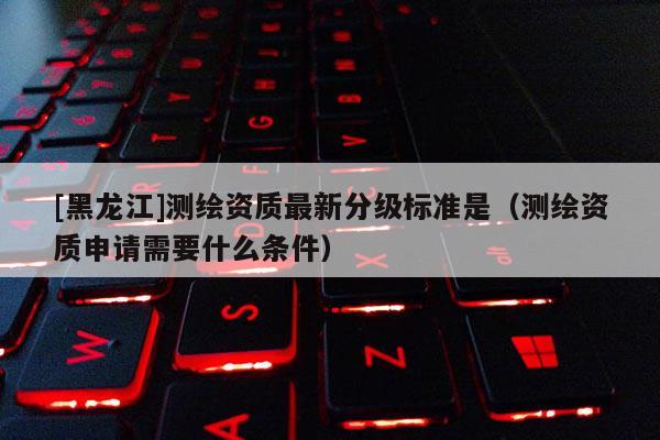[黑龍江]測繪資質(zhì)最新分級(jí)標(biāo)準(zhǔn)是（測繪資質(zhì)申請(qǐng)需要什么條件）