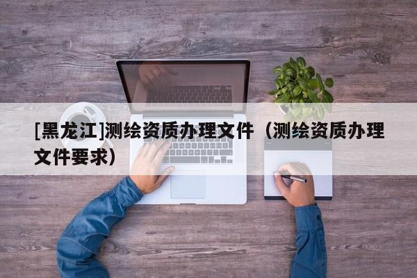 [黑龍江]測繪資質辦理文件（測繪資質辦理文件要求）