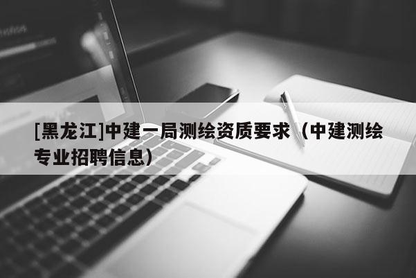 [黑龍江]中建一局測繪資質要求（中建測繪專業招聘信息）
