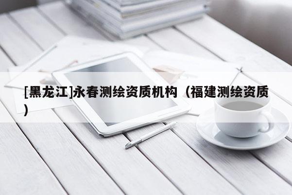 [黑龍江]永春測繪資質機構（福建測繪資質）