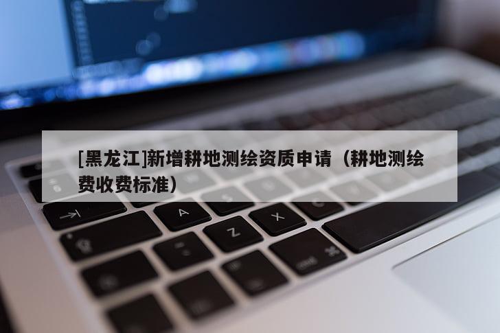 [黑龍江]新增耕地測繪資質申請（耕地測繪費收費標準）