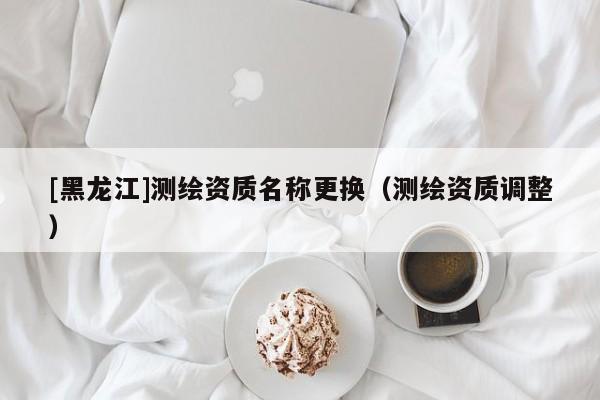 [黑龍江]測繪資質名稱更換（測繪資質調整）